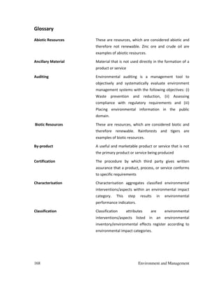 168 Environment and Management
Glossary
Abiotic Resources These are resources, which are considered abiotic and
therefore not renewable. Zinc ore and crude oil are
examples of abiotic resources.
Ancillary Material Material that is not used directly in the formation of a
product or service
Auditing Environmental auditing is a management tool to
objectively and systematically evaluate environment
management systems with the following objectives: (i)
Waste prevention and reduction, (ii) Assessing
compliance with regulatory requirements and (iii)
Placing environmental information in the public
domain.
Biotic Resources These are resources, which are considered biotic and
therefore renewable. Rainforests and tigers are
examples of biotic resources.
By-product A useful and marketable product or service that is not
the primary product or service being produced
Certification The procedure by which third party gives written
assurance that a product, process, or service conforms
to specific requirements
Characterisation Characterisation aggregates classified environmental
interventions/aspects within an environmental impact
category. This step results in environmental
performance indicators.
Classification Classification attributes are environmental
interventions/aspects listed in an environmental
inventory/environmental effects register according to
environmental impact categories.
 
