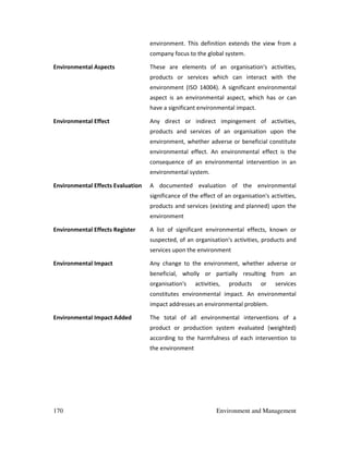 170 Environment and Management
environment. This definition extends the view from a
company focus to the global system.
Environmental Aspects These are elements of an organisation's activities,
products or services which can interact with the
environment (ISO 14004). A significant environmental
aspect is an environmental aspect, which has or can
have a significant environmental impact.
Environmental Effect Any direct or indirect impingement of activities,
products and services of an organisation upon the
environment, whether adverse or beneficial constitute
environmental effect. An environmental effect is the
consequence of an environmental intervention in an
environmental system.
Environmental Effects Evaluation A documented evaluation of the environmental
significance of the effect of an organisation's activities,
products and services (existing and planned) upon the
environment
Environmental Effects Register A list of significant environmental effects, known or
suspected, of an organisation's activities, products and
services upon the environment
Environmental Impact Any change to the environment, whether adverse or
beneficial, wholly or partially resulting from an
organisation's activities, products or services
constitutes environmental impact. An environmental
impact addresses an environmental problem.
Environmental Impact Added The total of all environmental interventions of a
product or production system evaluated (weighted)
according to the harmfulness of each intervention to
the environment
 