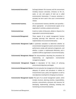 Environment and Management 171
Environmental Intervention Exchange between the economy and the environment
including resource extraction, emissions to the air,
water, or soil, and aspects of land use is called
environmental intervention. If resource extraction is
excluded, the term used in this case is environmental
release.
Environmental Inventory An environmental inventory identifies and quantifies -
where appropriate - all environmental aspects of an
organisation's activities, products and services.
Environmental Issue A point or matter of discussion, debate or dispute of an
organisation's environmental aspects
Environmental Management Those aspects of an overall management function
(including planning) that determine and lead to
implementation of an environmental policy
Environmental Management Audit A systematic evaluation to determine whether an
environmental management system and environmental
performance comply with planned arrangements, and
whether a system is implemented effectively, and is
suitable to fulfill an organisation's environmental policy
Environmental Management Manual The documentation describing the procedures for
implementing an organisation's environmental
management program
Environmental Management Program A description of the means of achieving
environmental objectives and targets
Environmental Management Review A formal evaluation by management of the status and
adequacy of systems and procedures in relation to
environmental issues, policy and regulations as well as
new objectives resulting from changing circumstances
Environmental Management System The part of an overall management system, which
includes structure, planning activities, responsibilities,
practices, procurements, processes and resources for
developing, implementing, achieving, reviewing and
maintaining an environmental policy
 