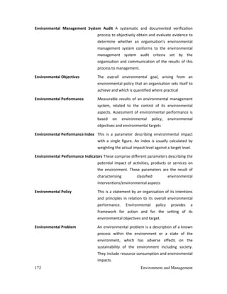 172 Environment and Management
Environmental Management System Audit A systematic and documented verification
process to objectively obtain and evaluate evidence to
determine whether an organisation's environmental
management system conforms to the environmental
management system audit criteria set by the
organisation and communication of the results of this
process to management.
Environmental Objectives The overall environmental goal, arising from an
environmental policy that an organisation sets itself to
achieve and which is quantified where practical
Environmental Performance Measurable results of an environmental management
system, related to the control of its environmental
aspects. Assessment of environmental performance is
based on environmental policy, environmental
objectives and environmental targets
Environmental Performance Index This is a parameter describing environmental impact
with a single figure. An index is usually calculated by
weighting the actual impact level against a target level.
Environmental Performance Indicators These comprise different parameters describing the
potential impact of activities, products or services on
the environment. These parameters are the result of
characterising classified environmental
interventions/environmental aspects
Environmental Policy This is a statement by an organisation of its intentions
and principles in relation to its overall environmental
performance. Environmental policy provides a
framework for action and for the setting of its
environmental objectives and target.
Environmental Problem An environmental problem is a description of a known
process within the environment or a state of the
environment, which has adverse effects on the
sustainability of the environment including society.
They include resource consumption and environmental
impacts.
 