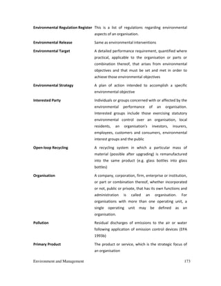 Environment and Management 173
Environmental Regulation Register This is a list of regulations regarding environmental
aspects of an organisation.
Environmental Release Same as environmental interventions
Environmental Target A detailed performance requirement, quantified where
practical, applicable to the organisation or parts or
combination thereof, that arises from environmental
objectives and that must be set and met in order to
achieve those environmental objectives
Environmental Strategy A plan of action intended to accomplish a specific
environmental objective
Interested Party Individuals or groups concerned with or affected by the
environmental performance of an organisation.
Interested groups include those exercising statutory
environmental control over an organisation, local
residents, an organisation's investors, insurers,
employees, customers and consumers, environmental
interest groups and the public
Open-loop Recycling A recycling system in which a particular mass of
material (possible after upgrading) is remanufactured
into the same product (e.g. glass bottles into glass
bottles)
Organisation A company, corporation, firm, enterprise or institution,
or part or combination thereof, whether incorporated
or not, public or private, that has its own functions and
administration is called an organisation. For
organisations with more than one operating unit, a
single operating unit may be defined as an
organisation.
Pollution Residual discharges of emissions to the air or water
following application of emission control devices (EPA
1993b)
Primary Product The product or service, which is the strategic focus of
an organisation
 