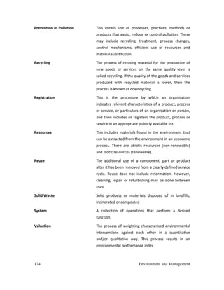174 Environment and Management
Prevention of Pollution This entails use of processes, practices, methods or
products that avoid, reduce or control pollution. These
may include recycling, treatment, process changes,
control mechanisms, efficient use of resources and
material substitution.
Recycling The process of re-using material for the production of
new goods or services on the same quality level is
called recycling. If the quality of the goods and services
produced with recycled material is lower, then the
process is known as downcycling.
Registration This is the procedure by which an organisation
indicates relevant characteristics of a product, process
or service, or particulars of an organisation or person,
and then includes or registers the product, process or
service in an appropriate publicly available list.
Resources This includes materials found in the environment that
can be extracted from the environment in an economic
process. There are abiotic resources (non-renewable)
and biotic resources (renewable).
Reuse The additional use of a component, part or product
after it has been removed from a clearly defined service
cycle. Reuse does not include reformation. However,
cleaning, repair or refurbishing may be done between
uses
Solid Waste Solid products or materials disposed of in landfills,
incinerated or composted
System A collection of operations that perform a desired
function
Valuation The process of weighting characterised environmental
interventions against each other in a quantitative
and/or qualitative way. This process results in an
environmental performance index
 