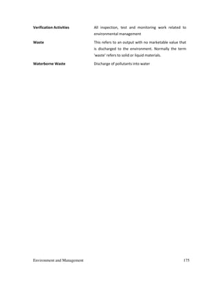 Environment and Management 175
Verification Activities All inspection, test and monitoring work related to
environmental management
Waste This refers to an output with no marketable value that
is discharged to the environment. Normally the term
'waste' refers to solid or liquid materials.
Waterborne Waste Discharge of pollutants into water
 