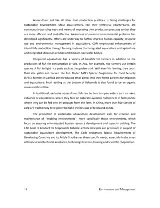 18 Environment and Management
Aquaculture, just like all other food production practices, is facing challenges for
sustainable development. Most aqua-farmers, like their terrestrial counterparts, are
continuously pursuing ways and means of improving their production practices so that they
are more efficient and cost-effective. Awareness of potential environmental problems has
developed significantly. Efforts are underway to further improve human capacity, resource
use and environmental management in aquaculture. COFI emphasised enhancement of
inland fish production through farming systems that integrated aquaculture and agriculture
and integrated utilization of small and medium-size water bodies.
Integrated aquaculture has a variety of benefits for farmers in addition to the
production of fish for consumption or sale. In Asia, for example, rice farmers use certain
species of fish to fight rice pests such as the golden snail. With rice-fish farming, they boost
their rice yields and harvest the fish. Under FAO's Special Programme for Food Security
(SPFS), farmers in Zambia are introducing small ponds into their home gardens for irrigation
and aquaculture. Mud residing at the bottom of fishponds is also found to be an organic
mineral-rich fertilizer.
In traditional, exclusive aquaculture, fish can be bred in open waters such as lakes,
estuaries or coastal bays, where they feed on naturally available nutrients or in farm ponds,
where they can be fed with by-products from the farm. In China, more than five species of
carp are traditionally bred jointly to make the best use of feeds and ponds.
The promotion of sustainable aquaculture development calls for creation and
maintenance of "enabling environments"- more specifically those environments, which
focus on ensuring uninterrupted human resource development and capacity building. The
FAO Code of Conduct for Responsible Fisheries enlists principles and provisions in support of
sustainable aquaculture development. The Code recognizes Special Requirements of
Developing Countries and its Article 5 addresses these specific needs, especially in the areas
of financial and technical assistance, technology transfer, training and scientific cooperation.
 
