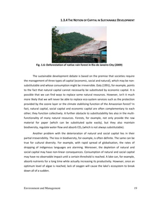 Environment and Management 19
1.3.4 THE NOTION OF CAPITAL IN SUSTAINABLE DEVELOPMENT
Fig. 1.6: Deforestation of native rain forest in Rio de Janeiro City (2009)
The sustainable development debate is based on the premise that societies require
the management of three types of capital (economic, social and natural), which may be non-
substitutable and whose consumption might be irreversible. Daly (1991), for example, points
to the fact that natural capital cannot necessarily be substituted by economic capital. It is
possible that we can find ways to replace some natural resources. However, isn't it much
more likely that we will never be able to replace eco-system services such as the protection
provided by the ozone layer or the climate stabilizing function of the Amazonian forest? In
fact, natural capital, social capital and economic capital are often complementary to each
other; they function collectively. A further obstacle to substitutability lies also in the multi-
functionality of many natural resources. Forests, for example, not only provide the raw
material for paper (which can be substituted quite easily), but they also maintain
biodiversity, regulate water flow and absorb CO2 (which is not always substitutable).
Another problem with the deterioration of natural and social capital lies in their
partial irreversibility. The loss in biodiversity, for example, is often definite. The same can be
true for cultural diversity. For example, with rapid spread of globalisation, the rates of
dropping of indigenous languages are alarming. Moreover, the depletion of natural and
social capital may have non-linear consequences. Consumption of natural and social capital
may have no observable impact until a certain threshold is reached. A lake can, for example,
absorb nutrients for a long time while actually increasing its productivity. However, once an
optimum level of algae is reached, lack of oxygen will cause the lake’s ecosystem to break
down all of a sudden.
 