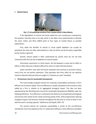 20 Environment and Management
• Market failure
Fig. 1.7: Air-polluting emissions from a power plant in New Mexico
If the degradation of natural and social capital has such conspicuous consequence,
the question naturally arises as to why action is not taken more systematically to alleviate
the same. Cohen and Winn (2007) point to four types of market failure as possible
explanations:
First, while the benefits of natural or social capital depletion can usually be
privatized, the costs are often externalized (i.e. they are borne not by the party responsible
but by society in general).
Second, natural capital is often undervalued by society since we are not fully
conversant with the real cost of depletion of natural capital.
Information asymmetry is a third reason- the link between a cause and its effect or
effects is often obscured, making it difficult for actors to make informed choices.
Cohen and Winn close with the fourth realization that contrary to economic theory,
many firms are not perfect optimizers. They postulate that firms often do not optimize
resource allocation because they are caught in a "business as usual" mentality.
• The Business Case for Sustainable Development
The most broadly accepted criterion for corporate sustainability constitutes a firm’s
efficient use of natural capital. This eco-efficiency is usually calculated as the economic value
added by a firm in relation to its aggregated ecological impact. This idea has been
popularised by the World Business Council for Sustainable Development (WBCSD) under the
following definition: "Eco-efficiency is achieved by the delivery of competitively priced goods
and services that satisfy human needs and bring quality of life, while progressively reducing
ecological impacts and resource intensity throughout the life-cycle to a level at least in line
with the earth’s carrying capacity." (DeSimone and Popoff, 1997: 47)
The second criterion for corporate sustainability is similar to the eco-efficiency
concept but much less explored so far; it is called socio-efficiency. Socio-efficiency elucidates
 