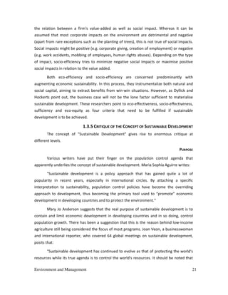 Environment and Management 21
the relation between a firm's value-added as well as social impact. Whereas it can be
assumed that most corporate impacts on the environment are detrimental and negative
(apart from rare exceptions such as the planting of trees), this is not true of social impacts.
Social impacts might be positive (e.g. corporate giving, creation of employment) or negative
(e.g. work accidents, mobbing of employees, human rights abuses). Depending on the type
of impact, socio-efficiency tries to minimize negative social impacts or maximise positive
social impacts in relation to the value added.
Both eco-efficiency and socio-efficiency are concerned predominantly with
augmenting economic sustainability. In this process, they instrumentalize both natural and
social capital, aiming to extract benefits from win-win situations. However, as Dyllick and
Hockerts point out, the business case will not be the lone factor sufficient to materialise
sustainable development. These researchers point to eco-effectiveness, socio-effectiveness,
sufficiency and eco-equity as four criteria that need to be fulfilled if sustainable
development is to be achieved.
1.3.5 CRITIQUE OF THE CONCEPT OF SUSTAINABLE DEVELOPMENT
The concept of "Sustainable Development" gives rise to enormous critique at
different levels.
PURPOSE
Various writers have put their finger on the population control agenda that
apparently underlies the concept of sustainable development. Maria Sophia Aguirre writes:
"Sustainable development is a policy approach that has gained quite a lot of
popularity in recent years, especially in international circles. By attaching a specific
interpretation to sustainability, population control policies have become the overriding
approach to development, thus becoming the primary tool used to “promote” economic
development in developing countries and to protect the environment."
Mary Jo Anderson suggests that the real purpose of sustainable development is to
contain and limit economic development in developing countries and in so doing, control
population growth. There has been a suggestion that this is the reason behind low-income
agriculture still being considered the focus of most programs. Joan Veon, a businesswoman
and international reporter, who covered 64 global meetings on sustainable development,
posits that:
"Sustainable development has continued to evolve as that of protecting the world's
resources while its true agenda is to control the world's resources. It should be noted that
 