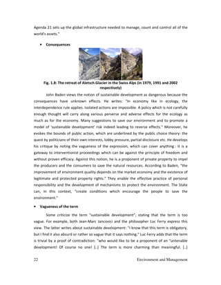 22 Environment and Management
Agenda 21 sets up the global infrastructure needed to manage, count and control all of the
world's assets."
• Consequences
Fig. 1.8: The retreat of Aletsch Glacier in the Swiss Alps (in 1979, 1991 and 2002
respectively)
John Baden views the notion of sustainable development as dangerous because the
consequences have unknown effects. He writes: "In economy like in ecology, the
interdependence rule applies. Isolated actions are impossible. A policy which is not carefully
enough thought will carry along various perverse and adverse effects for the ecology as
much as for the economy. Many suggestions to save our environment and to promote a
model of 'sustainable development' risk indeed leading to reverse effects." Moreover, he
evokes the bounds of public action, which are underlined by the public choice theory: the
quest by politicians of their own interests, lobby pressure, partial disclosure etc. He develops
his critique by noting the vagueness of the expression, which can cover anything : It is a
gateway to interventionist proceedings which can be against the principle of freedom and
without proven efficacy. Against this notion, he is a proponent of private property to impel
the producers and the consumers to save the natural resources. According to Baden, “the
improvement of environment quality depends on the market economy and the existence of
legitimate and protected property rights.” They enable the effective practice of personal
responsibility and the development of mechanisms to protect the environment. The State
can, in this context, “create conditions which encourage the people to save the
environment.”
• Vagueness of the term
Some criticize the term "sustainable development", stating that the term is too
vague. For example, both Jean-Marc Jancovici and the philosopher Luc Ferry express this
view. The latter writes about sustainable development: "I know that this term is obligatory,
but I find it also absurd or rather so vague that it says nothing." Luc Ferry adds that the term
is trivial by a proof of contradiction: "who would like to be a proponent of an “untenable
development! Of course no one! [..] The term is more charming than meaningful. [..]
 