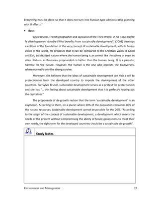 Environment and Management 23
Everything must be done so that it does not turn into Russian-type administrative planning
with ill effects."
• Basis
Sylvie Brunel, French geographer and specialist of the Third World, in his A qui profite
le développement durable (Who benefits from sustainable development?) (2008) develops
a critique of the foundation of the very concept of sustainable development, with its binary
vision of the world. He proposes that it can be compared to the Christian vision of Good
and Evil, an idealized nature where the human being is an animal like the others or even an
alien. Nature- as Rousseau propounded- is better than the human being. It is a parasite,
harmful for the nature. However, the human is the one who protects the biodiversity,
where normally only the strong survive.
Moreover, she believes that the ideas of sustainable development can hide a will to
protectionism from the developed country to impede the development of the other
countries. For Sylvie Brunel, sustainable development serves as a pretext for protectionism
and she has "… the feeling about sustainable development that it is perfectly helping out
the capitalism."
The proponents of de-growth reckon that the term 'sustainable development' is an
oxymoron. According to them, on a planet where 20% of the population consumes 80% of
the natural resources, sustainable development cannot be possible for this 20%. "According
to the origin of the concept of sustainable development, a development which meets the
needs of the present without compromising the ability of future generations to meet their
own needs, the right term for the developed countries should be a sustainable de-growth".
Study Notes
 