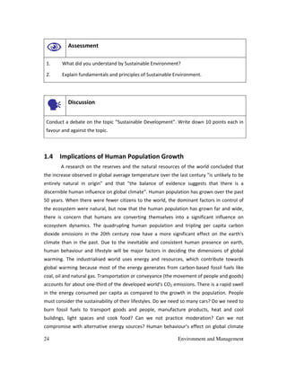 24 Environment and Management
Assessment
1. What did you understand by Sustainable Environment?
2. Explain fundamentals and principles of Sustainable Environment.
Discussion
Conduct a debate on the topic "Sustainable Development". Write down 10 points each in
favour and against the topic.
1.4 Implications of Human Population Growth
A research on the reserves and the natural resources of the world concluded that
the increase observed in global average temperature over the last century "is unlikely to be
entirely natural in origin" and that "the balance of evidence suggests that there is a
discernible human influence on global climate". Human population has grown over the past
50 years. When there were fewer citizens to the world, the dominant factors in control of
the ecosystem were natural, but now that the human population has grown far and wide,
there is concern that humans are converting themselves into a significant influence on
ecosystem dynamics. The quadrupling human population and tripling per capita carbon
dioxide emissions in the 20th century now have a more significant effect on the earth's
climate than in the past. Due to the inevitable and consistent human presence on earth,
human behaviour and lifestyle will be major factors in deciding the dimensions of global
warming. The industrialised world uses energy and resources, which contribute towards
global warming because most of the energy generates from carbon-based fossil fuels like
coal, oil and natural gas. Transportation or conveyance (the movement of people and goods)
accounts for about one-third of the developed world's CO2 emissions. There is a rapid swell
in the energy consumed per capita as compared to the growth in the population. People
must consider the sustainability of their lifestyles. Do we need so many cars? Do we need to
burn fossil fuels to transport goods and people, manufacture products, heat and cool
buildings, light spaces and cook food? Can we not practice moderation? Can we not
compromise with alternative energy sources? Human behaviour’s effect on global climate
 