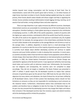 Environment and Management 25
reaches beyond mere energy consumption and the burning of fossil fuels. Due to
industrialisation, nearly half of the world's green belt or forests, i.e. 16 million hectares of
virgin forest, have been cut down or burnt, thereby leading to global warming. As a natural
process, these forests absorb carbon dioxide and release oxygen and help in regulating the
climate. Human activities resulting in deforestation include logging, farming, ranching, use of
wood as fuel and lumber, mining, building of dams and urban expansion.
There are huge disparities in per capita emissions by different countries. Developed,
industrialised countries are accountable for contributing most of the harmful gases into the
atmosphere, therefore leading to a faster global warming as compared to the contribution
of developing countries. In 1995, 20% of the world's population, resident of countries with
the highest per capita emissions, contributed to 63% of the world's fossil fuel CO2 emissions.
The 20% of the world at the opposite end of the spectrum contributed only 2% of global
fossil fuel CO2. For example, the average person in the United States contributes five times
as much carbon dioxide to the atmosphere as the average Mexican and 19 times as much as
the average Indian. In addition, disparities in income lead to a small percentage of the
population of a country to take the onus of the majority of greenhouse gas emissions. There
is currently much debate about whether developing countries will continue to exploit
resources and cause further pollution in order to develop their economies. In recent years,
as scientists and policy makers have learned more about human population and its effect on
climate change, there have been efforts to implement an international policy to avoid future
problems. In 1992, the United Nations Framework Convention on Climate Change was
submitted for signature at the Rio Earth Summit. It was signed and ratified by most low-lying
island states and countries with an extensive coastal area. Unfortunately, the Convention
was not obligatory and consequently, the countries were not compelled to adapt
accordingly. They did not set targets or deadlines. The Kyoto Protocol was presented in
1997. If ratified, it would require the 38 developed countries to reduce their national
emissions of greenhouse gases by five percent from 1990 levels by the year 2012. Due to
objections by many nations and individuals, the Kyoto Protocol has not yet been ratified by
all 38 developed nations. Some of them protest that developing nations should not face
limitations on emissions as they are not responsible for contributing as much emissions as
the industrial nations. Furthermore, industrialised nations have contributed most to the
problem and therefore have an obligation to take the first steps. Dr. Manmohan Singh, on
his part, has also stressed that the developing countries may change their habits and reduce
their emissions if the developed countries bear the monetary aspect and extend monetary
aid to the developing world to initiate this procedure.
 