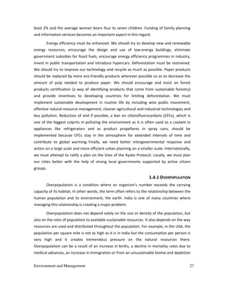 Environment and Management 27
least 2% and the average woman bears four to seven children. Funding of family planning
and information services becomes an important aspect in this regard.
Energy efficiency must be enhanced. We should try to develop new and renewable
energy resources, encourage the design and use of low-energy buildings, eliminate
government subsidies for fossil fuels, encourage energy efficiency programmes in industry,
invest in public transportation and introduce hypercars. Deforestation must be restrained.
We should try to improve our technology and recycle as much as possible. Paper products
should be replaced by more eco-friendly products wherever possible so as to decrease the
amount of pulp needed to produce paper. We should encourage and insist on forest
products certification (a way of identifying products that come from sustainable forestry)
and provide incentives to developing countries for limiting deforestation. We must
implement sustainable development in routine life by including wise public investment,
effective natural resource management, cleaner agricultural and industrial technologies and
less pollution. Reduction of and if possible, a ban on chlorofluorocarbons (CFCs), which is
one of the biggest culprits in polluting the environment as it is often used as a coolant in
appliances like refrigerators and as product propellants in spray cans, should be
implemented because CFCs stay in the atmosphere for extended intervals of time and
contribute to global warming. Finally, we need better intergovernmental response and
action on a large scale and more efficient urban planning on a smaller scale. Internationally,
we must attempt to ratify a plan on the lines of the Kyoto Protocol. Locally, we must plan
our cities better with the help of strong local governments supported by active citizen
groups.
1.4.1 OVERPOPULATION
Overpopulation is a condition where an organism's number exceeds the carrying
capacity of its habitat. In other words, the term often refers to the relationship between the
human population and its environment, the earth. India is one of many countries where
managing this relationship is creating a major problem.
Overpopulation does not depend solely on the size or density of the population, but
also on the ratio of population to available sustainable resources. It also depends on the way
resources are used and distributed throughout the population. For example, in the USA, the
population per square mile is not as high as it is in India but the consumption per person is
very high and it creates tremendous pressure on the natural resources there.
Overpopulation can be a result of an increase in births, a decline in mortality rates due to
medical advances, an increase in immigration or from an unsustainable biome and depletion
 
