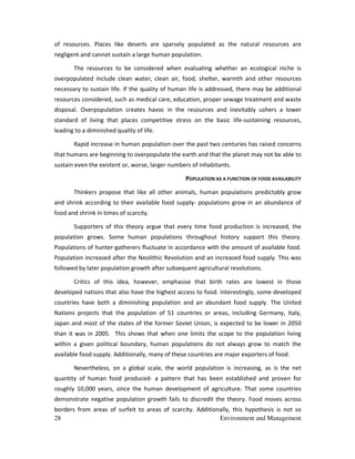 28 Environment and Management
of resources. Places like deserts are sparsely populated as the natural resources are
negligent and cannot sustain a large human population.
The resources to be considered when evaluating whether an ecological niche is
overpopulated include clean water, clean air, food, shelter, warmth and other resources
necessary to sustain life. If the quality of human life is addressed, there may be additional
resources considered, such as medical care, education, proper sewage treatment and waste
disposal. Overpopulation creates havoc in the resources and inevitably ushers a lower
standard of living that places competitive stress on the basic life-sustaining resources,
leading to a diminished quality of life.
Rapid increase in human population over the past two centuries has raised concerns
that humans are beginning to overpopulate the earth and that the planet may not be able to
sustain even the existent or, worse, larger numbers of inhabitants.
POPULATION AS A FUNCTION OF FOOD AVAILABILITY
Thinkers propose that like all other animals, human populations predictably grow
and shrink according to their available food supply- populations grow in an abundance of
food and shrink in times of scarcity.
Supporters of this theory argue that every time food production is increased, the
population grows. Some human populations throughout history support this theory.
Populations of hunter-gatherers fluctuate in accordance with the amount of available food.
Population increased after the Neolithic Revolution and an increased food supply. This was
followed by later population growth after subsequent agricultural revolutions.
Critics of this idea, however, emphasise that birth rates are lowest in those
developed nations that also have the highest access to food. Interestingly, some developed
countries have both a diminishing population and an abundant food supply. The United
Nations projects that the population of 51 countries or areas, including Germany, Italy,
Japan and most of the states of the former Soviet Union, is expected to be lower in 2050
than it was in 2005. This shows that when one limits the scope to the population living
within a given political boundary, human populations do not always grow to match the
available food supply. Additionally, many of these countries are major exporters of food.
Nevertheless, on a global scale, the world population is increasing, as is the net
quantity of human food produced- a pattern that has been established and proven for
roughly 10,000 years, since the human development of agriculture. That some countries
demonstrate negative population growth fails to discredit the theory. Food moves across
borders from areas of surfeit to areas of scarcity. Additionally, this hypothesis is not so
 