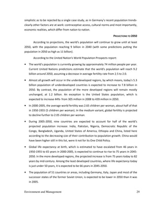Environment and Management 29
simplistic as to be rejected by a single case study, as in Germany's recent population trends-
clearly other factors are at work: contraceptive access, cultural norms and most importantly,
economic realities, which differ from nation to nation.
PROJECTIONS TO 2050
According to projections, the world's population will continue to grow until at least
2050, with the population reaching 9 billion in 2040 (with some predictions putting the
population in 2050 as high as 11 billion).
According to the United Nation's World Population Prospects report:
• The world's population is currently growing by approximately 74 million people per year.
Current United Nations predictions estimate that the world's population will reach 9.2
billion around 2050, assuming a decrease in average fertility rate from 2.5 to 2.0.
• Almost all growth will occur in the underdeveloped regions, by which means, today’s 5.3
billion population of underdeveloped countries is expected to increase to 7.8 billion in
2050. By contrast, the population of the more developed regions will remain mostly
unchanged, at 1.2 billion. An exception is the United States population, which is
expected to increase 44%- from 305 million in 2008 to 439 million in 2050.
• In 2000-2005, the average world fertility was 2.65 children per woman, about half of that
in 1950-1955 (5 children per woman). In the medium variant, global fertility is projected
to decline further to 2.05 children per woman.
• During 2005-2050, nine countries are expected to account for half of the world’s
projected population increase: India, Pakistan, Nigeria, Democratic Republic of the
Congo, Bangladesh, Uganda, United States of America, Ethiopia and China, listed here
according to the decreasing size of their contribution to population growth. China would
have been higher still in this list, were it not for its One Child Policy.
• Global life expectancy at birth, which is estimated to have escalated from 46 years in
1950-1955 to 65 years in 2000-2005, is expected to continue to rise to 75 years in 2045-
2050. In the more developed regions, the projected increase is from 75 years today to 82
years by mid-century. Among the least developed countries, where life expectancy today
is just under 50 years, it is expected to be 66 years in 2045-2050.
• The population of 51 countries or areas, including Germany, Italy, Japan and most of the
successor states of the former Soviet Union, is expected to be lower in 2050 than it was
in 2005.
 
