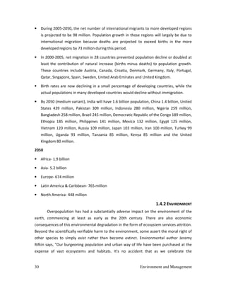 30 Environment and Management
• During 2005-2050, the net number of international migrants to more developed regions
is projected to be 98 million. Population growth in those regions will largely be due to
international migration because deaths are projected to exceed births in the more
developed regions by 73 million during this period.
• In 2000-2005, net migration in 28 countries prevented population decline or doubled at
least the contribution of natural increase (births minus deaths) to population growth.
These countries include Austria, Canada, Croatia, Denmark, Germany, Italy, Portugal,
Qatar, Singapore, Spain, Sweden, United Arab Emirates and United Kingdom.
• Birth rates are now declining in a small percentage of developing countries, while the
actual populations in many developed countries would decline without immigration.
• By 2050 (medium variant), India will have 1.6 billion population, China 1.4 billion, United
States 439 million, Pakistan 309 million, Indonesia 280 million, Nigeria 259 million,
Bangladesh 258 million, Brazil 245 million, Democratic Republic of the Congo 189 million,
Ethiopia 185 million, Philippines 141 million, Mexico 132 million, Egypt 125 million,
Vietnam 120 million, Russia 109 million, Japan 103 million, Iran 100 million, Turkey 99
million, Uganda 93 million, Tanzania 85 million, Kenya 85 million and the United
Kingdom 80 million.
2050
• Africa- 1.9 billion
• Asia- 5.2 billion
• Europe- 674 million
• Latin America & Caribbean- 765 million
• North America- 448 million
1.4.2 ENVIRONMENT
Overpopulation has had a substantially adverse impact on the environment of the
earth, commencing at least as early as the 20th century. There are also economic
consequences of this environmental degradation in the form of ecosystem services attrition.
Beyond the scientifically verifiable harm to the environment, some assert the moral right of
other species to simply exist rather than become extinct. Environmental author Jeremy
Rifkin says, "Our burgeoning population and urban way of life have been purchased at the
expense of vast ecosystems and habitats. It's no accident that as we celebrate the
 
