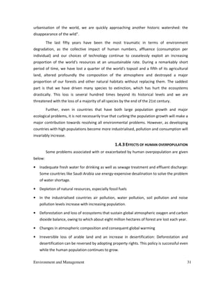Environment and Management 31
urbanisation of the world, we are quickly approaching another historic watershed: the
disappearance of the wild".
The last fifty years have been the most traumatic in terms of environment
degradation, as the collective impact of human numbers, affluence (consumption per
individual) and our choices of technology continue to ceaselessly exploit an increasing
proportion of the world's resources at an unsustainable rate. During a remarkably short
period of time, we have lost a quarter of the world's topsoil and a fifth of its agricultural
land, altered profoundly the composition of the atmosphere and destroyed a major
proportion of our forests and other natural habitats without replacing them. The saddest
part is that we have driven many species to extinction, which has hurt the ecosystems
drastically. This loss is several hundred times beyond its historical levels and we are
threatened with the loss of a majority of all species by the end of the 21st century.
Further, even in countries that have both large population growth and major
ecological problems, it is not necessarily true that curbing the population growth will make a
major contribution towards resolving all environmental problems. However, as developing
countries with high populations become more industrialised, pollution and consumption will
invariably increase.
1.4.3 EFFECTS OF HUMAN OVERPOPULATION
Some problems associated with or exacerbated by human overpopulation are given
below:
• Inadequate fresh water for drinking as well as sewage treatment and effluent discharge:
Some countries like Saudi Arabia use energy-expensive desalination to solve the problem
of water shortage.
• Depletion of natural resources, especially fossil fuels
• In the industrialised countries air pollution, water pollution, soil pollution and noise
pollution levels increase with increasing population.
• Deforestation and loss of ecosystems that sustain global atmospheric oxygen and carbon
dioxide balance, owing to which about eight million hectares of forest are lost each year.
• Changes in atmospheric composition and consequent global warming
• Irreversible loss of arable land and an increase in desertification: Deforestation and
desertification can be reversed by adopting property rights. This policy is successful even
while the human population continues to grow.
 