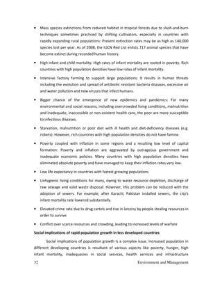 32 Environment and Management
• Mass species extinctions from reduced habitat in tropical forests due to slash-and-burn
techniques sometimes practiced by shifting cultivators, especially in countries with
rapidly expanding rural populations: Present extinction rates may be as high as 140,000
species lost per year. As of 2008, the IUCN Red List enlists 717 animal species that have
become extinct during recorded human history.
• High infant and child mortality: High rates of infant mortality are rooted in poverty. Rich
countries with high population densities have low rates of infant mortality.
• Intensive factory farming to support large populations: It results in human threats
including the evolution and spread of antibiotic resistant bacteria diseases, excessive air
and water pollution and new viruses that infect humans.
• Bigger chance of the emergence of new epidemics and pandemics: For many
environmental and social reasons, including overcrowded living conditions, malnutrition
and inadequate, inaccessible or non-existent health care, the poor are more susceptible
to infectious diseases.
• Starvation, malnutrition or poor diet with ill health and diet-deficiency diseases (e.g.
rickets): However, rich countries with high population densities do not have famine.
• Poverty coupled with inflation in some regions and a resulting low level of capital
formation: Poverty and inflation are aggravated by outrageous government and
inadequate economic policies. Many countries with high population densities have
eliminated absolute poverty and have managed to keep their inflation rates very low.
• Low life expectancy in countries with fastest growing populations
• Unhygienic living conditions for many, owing to water resource depletion, discharge of
raw sewage and solid waste disposal: However, this problem can be reduced with the
adoption of sewers. For example, after Karachi, Pakistan installed sewers, the city's
infant mortality rate lowered substantially.
• Elevated crime rate due to drug cartels and rise in larceny by people stealing resources in
order to survive
• Conflict over scarce resources and crowding, leading to increased levels of warfare
Social implications of rapid population growth in less developed countries
Social implications of population growth is a complex issue. Increased population in
different developing countries is resultant of various aspects like poverty, hunger, high
infant mortality, inadequacies in social services, health services and infrastructure
 