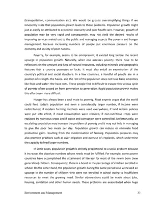 Environment and Management 33
(transportation, communication etc). We would be grossly oversimplifying things if we
innocently state that population growth leads to these problems. Population growth might
just as easily be attributed to economic insecurity and poor health care. However, growth of
population may be very rapid and consequently, may not yield the desired results of
improving services meted out to the public and managing aspects like poverty and hunger
management, because increasing numbers of people put enormous pressure on the
economy and society of poor nations.
Poverty, for example, seems to be omnipresent; it existed long before the recent
upsurge in population growth. Naturally, when one assesses poverty, there have to be
reflections on the amount and kind of natural resources, including minerals and geographic
features that a country possesses or lacks. It must also entail an examination of the
country's political and social structure. In a few countries, a handful of people are in a
position of strength- the haves- and the rest of the population does not have basic amenities
like food and water- the have-nots. These people find it difficult to escape this vicious cycle
of poverty often passed on from generation to generation. Rapid population growth makes
this effort even more difficult.
Hunger has always been a soul mate to poverty. Most experts argue that the world
could feed today's population and even a considerably larger number, if income were
redistributed, if modern farming methods were used everywhere, if land reform policies
were put into effect, if meat consumption were reduced, if non-nutritious crops were
replaced by nutritious crops and if waste and corruption were controlled. Unfortunately, an
escalating population may increase the problem of poverty and it may not help in managing
to give the poor two meals per day. Population growth can reduce or eliminate food
production gains resulting from the modernisation of farming. Population pressures may
also promote practices such as over irrigation and overuse of croplands, which undermine
the capacity to feed larger numbers.
In some cases, population growth is directly proportional to a social problem because
it increases the absolute numbers whose needs must be fulfilled. For example, some poorer
countries have accomplished the attainment of literacy for most of the newly born (new
generation) children. Consequently, there is a boost in the percentage of children enrolled in
school. On the other hand, the population growth during the same period also witnessed an
upsurge in the number of children who were not enrolled in school owing to insufficient
resources to meet the growing need. Similar observations could be made about jobs,
housing, sanitation and other human needs. These problems are exacerbated when huge
 