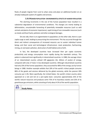34 Environment and Management
flocks of people migrate from rural to urban areas and place an additional burden on an
already inadequate system of supplies and services.
1.4.4 HUMAN POPULATION- ENVIRONMENTAL EFFECTS OF HUMAN POPULATION
The alarming increments in the size of the human population have resulted in a
substantial degradation of environmental conditions. The changes are mainly leading to
deforestation, unsustainable harvesting of potentially renewable resources (such as wild
animals and plants of economic importance), rapid mining of non-renewable resources (such
as metals and fossil fuels), pollution and other ecological damages.
On one side, there is an augmentation in population; on the other side, there is a per
capita surge as well, leading to pressurising the environment. This has occurred through the
direct and indirect consequences of increased resource use to sustain individual human
beings and their social and technological infrastructure: meat production, fuel-burning,
mining, air and water pollution, destruction of wild habitat and so forth.
In fact, the developed countries have increased their per capita economic
productivity and energy consumption more rapidly during the twentieth century. This
pattern is observed most significantly in industrialised countries. In 1980, the average citizen
of an industrialised country utilised 199 gigajoules (GJ, billions of joules) of energy,
compared with only 17 GJ/yr in less-developed countries. Although industrialised countries
had only 25% of the human population, they accounted for 80% of the energy use by human
beings in 1980. Another example exhibits that 20% of the world's richest people consume
86% of the goods and services delivered by the global economy, while the poorest 20%
consume just 1.3%. More specifically, the United States- the world's richest country when
appraised on a net and not on a per-capita basis- consumes approximately 25% of the
world's natural resources and produces some 75% of its hazardous wastes and 22% of its
greenhouse gas emissions, while consisting of only about 4.5% of the world's population.
Study Notes
 