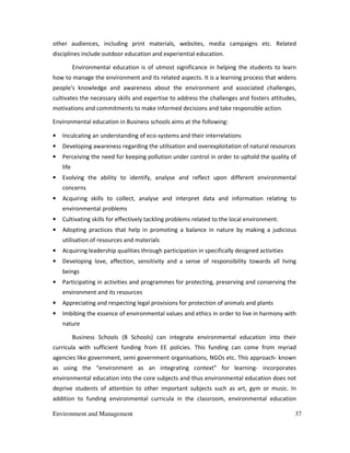 Environment and Management 37
other audiences, including print materials, websites, media campaigns etc. Related
disciplines include outdoor education and experiential education.
Environmental education is of utmost significance in helping the students to learn
how to manage the environment and its related aspects. It is a learning process that widens
people's knowledge and awareness about the environment and associated challenges,
cultivates the necessary skills and expertise to address the challenges and fosters attitudes,
motivations and commitments to make informed decisions and take responsible action.
Environmental education in Business schools aims at the following:
• Inculcating an understanding of eco-systems and their interrelations
• Developing awareness regarding the utilisation and overexploitation of natural resources
• Perceiving the need for keeping pollution under control in order to uphold the quality of
life
• Evolving the ability to identify, analyse and reflect upon different environmental
concerns
• Acquiring skills to collect, analyse and interpret data and information relating to
environmental problems
• Cultivating skills for effectively tackling problems related to the local environment.
• Adopting practices that help in promoting a balance in nature by making a judicious
utilisation of resources and materials
• Acquiring leadership qualities through participation in specifically designed activities
• Developing love, affection, sensitivity and a sense of responsibility towards all living
beings
• Participating in activities and programmes for protecting, preserving and conserving the
environment and its resources
• Appreciating and respecting legal provisions for protection of animals and plants
• Imbibing the essence of environmental values and ethics in order to live in harmony with
nature
Business Schools (B Schools) can integrate environmental education into their
curricula with sufficient funding from EE policies. This funding can come from myriad
agencies like government, semi government organisations, NGOs etc. This approach- known
as using the “environment as an integrating context” for learning- incorporates
environmental education into the core subjects and thus environmental education does not
deprive students of attention to other important subjects such as art, gym or music. In
addition to funding environmental curricula in the classroom, environmental education
 
