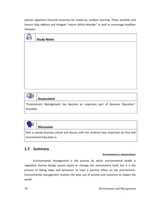 38 Environment and Management
policies apportion financial resources for hands-on, outdoor learning. These activities and
lessons help address and mitigate "nature deficit disorder" as well as encourage healthier
lifestyles.
Study Notes
Assessment
"Environment Management has become an important part of Business Education".
Elucidate.
Discussion
Visit a nearby business school and discuss with the students how important do they feel
Environment Education is.
1.7 Summary
ENVIRONMENTAL MANAGEMENT
Environmental management is the process by which environmental health is
regulated. Human beings cannot aspire to manage the environment itself, but it is the
process of taking steps and behaviour to have a positive effect on the environment.
Environmental management involves the wise use of activity and resources to impact the
world.
 