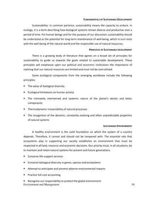 Environment and Management 39
FUNDAMENTALS OF SUSTAINABLE DEVELOPMENT
Sustainability: In common parlance, sustainability means the capacity to endure. In
ecology, it is a term describing how biological systems remain diverse and productive over a
period of time. For human beings and for the purpose of our discussion, sustainability should
be understood as the potential for long-term maintenance of well-being, which in turn rests
with the well-being of the natural world and the responsible use of natural resources.
PRINCIPLES OF SUSTAINABLE DEVELOPMENT
There is a growing body of literature that agrees on a broad set of principles for
sustainability to guide us towards the goals related to sustainable development. These
principles will emphasise upon our political and economic institutions the importance of
realising that our natural resources are limited and must not be overutilised.
Some ecological components from the emerging worldview include the following
principles:
• The value of biological diversity
• Ecological limitations on human activity
• The intimately intertwined and systemic nature of the planet's abiotic and biotic
components
• Thermodynamic irreversibility of natural processes
• The recognition of the dynamic, constantly evolving and often unpredictable properties
of natural systems
SUSTAINABLE ENVIRONMENT
A healthy environment is the solid foundation on which the system of a country
depends. Therefore, it cannot and should not be tampered with. The essential role that
ecosystems play in supporting our society establishes an environment that must be
respected in all land, resource and economic decisions. Our priority must, in all situations, be
to maintain and retain natural systems for present and future generations.
• Conserve life-support services
• Conserve biological diversity in genes, species and ecosystems
• Attempt to anticipate and prevent adverse environmental impacts
• Practice full cost accounting
• Recognise our responsibility to protect the global environment
 