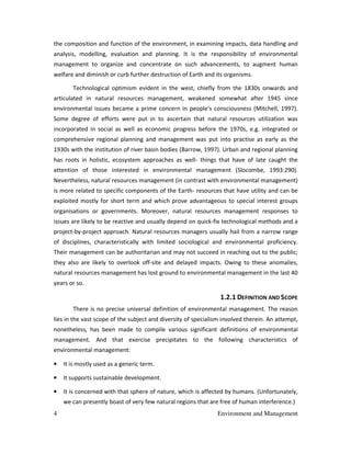 4 Environment and Management
the composition and function of the environment, in examining impacts, data handling and
analysis, modelling, evaluation and planning. It is the responsibility of environmental
management to organize and concentrate on such advancements, to augment human
welfare and diminish or curb further destruction of Earth and its organisms.
Technological optimism evident in the west, chiefly from the 1830s onwards and
articulated in natural resources management, weakened somewhat after 1945 since
environmental issues became a prime concern in people's consciousness (Mitchell, 1997).
Some degree of efforts were put in to ascertain that natural resources utilization was
incorporated in social as well as economic progress before the 1970s, e.g. integrated or
comprehensive regional planning and management was put into practise as early as the
1930s with the institution of river basin bodies (Barrow, 1997). Urban and regional planning
has roots in holistic, ecosystem approaches as well- things that have of late caught the
attention of those interested in environmental management (Slocombe, 1993:290).
Nevertheless, natural resources management (in contrast with environmental management)
is more related to specific components of the Earth- resources that have utility and can be
exploited mostly for short term and which prove advantageous to special interest groups
organisations or governments. Moreover, natural resources management responses to
issues are likely to be reactive and usually depend on quick-fix technological methods and a
project-by-project approach. Natural resources managers usually hail from a narrow range
of disciplines, characteristically with limited sociological and environmental proficiency.
Their management can be authoritarian and may not succeed in reaching out to the public;
they also are likely to overlook off-site and delayed impacts. Owing to these anomalies,
natural resources management has lost ground to environmental management in the last 40
years or so.
1.2.1 DEFINITION AND SCOPE
There is no precise universal definition of environmental management. The reason
lies in the vast scope of the subject and diversity of specialism involved therein. An attempt,
nonetheless, has been made to compile various significant definitions of environmental
management. And that exercise precipitates to the following characteristics of
environmental management:
• It is mostly used as a generic term.
• It supports sustainable development.
• It is concerned with that sphere of nature, which is affected by humans. (Unfortunately,
we can presently boast of very few natural regions that are free of human interference.)
 
