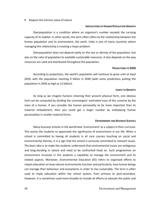 40 Environment and Management
• Respect the intrinsic value of nature
IMPLICATIONS OF HUMAN POPULATION GROWTH
Overpopulation is a condition where an organism's number exceeds the carrying
capacity of its habitat. In other words, the term often refers to the relationship between the
human population and its environment, the earth. India is one of many countries where
managing this relationship is creating a major problem.
Overpopulation does not depend solely on the size or density of the population, but
also on the ratio of population to available sustainable resources. It also depends on the way
resources are used and distributed throughout the population.
PROJECTIONS TO 2050
According to projections, the world's population will continue to grow until at least
2050, with the population reaching 9 billion in 2040 (with some predictions putting the
population in 2050 as high as 11 billion).
LIMITS TO GROWTH
As long as we imagine humans retaining their present physical form, one obvious
limit can be computed by dividing the cosmologists' estimated mass of the universe by the
mass of a human. If you consider the human personality to be more important than its
material embodiment, then you could get a larger number by embodying human
personalities in smaller material forms.
ENVIRONMENT AND BUSINESS SCHOOLS
Many business schools in the world have 'environment' as a subject in their curricula.
This assists the students to appreciate the significance of environment in our life. When a
school is committed to having all students in all core courses touching on social and
environmental themes, it is a sign that the school is seriously committed to relevant issues.
The basic idea is to make the students understand that environmental issues are ambiguous
and long-standing in nature and need to be confronted head on. Such programmes on
environment inculcate in the students a capability to manage the environment and its
related aspects. Moreover, Environmental Education (EE) refers to organised efforts to
impart education on how natural environments function and particularly, how human beings
can manage their behaviour and ecosystems in order to live sustainably. The term is often
used to imply education within the school system, from primary to post-secondary.
However, it is sometimes used more broadly to include all efforts to educate the public and
 