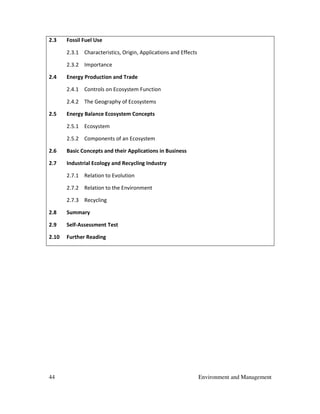 44 Environment and Management
2.3 Fossil Fuel Use
2.3.1 Characteristics, Origin, Applications and Effects
2.3.2 Importance
2.4 Energy Production and Trade
2.4.1 Controls on Ecosystem Function
2.4.2 The Geography of Ecosystems
2.5 Energy Balance Ecosystem Concepts
2.5.1 Ecosystem
2.5.2 Components of an Ecosystem
2.6 Basic Concepts and their Applications in Business
2.7 Industrial Ecology and Recycling Industry
2.7.1 Relation to Evolution
2.7.2 Relation to the Environment
2.7.3 Recycling
2.8 Summary
2.9 Self-Assessment Test
2.10 Further Reading
 