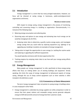 Environment and Management 45
2.1 Introduction
'Energy management' is a term that has many pronged implications. However, our
focus will be directed at saving energy in businesses, public-sector/government
organisations and homes.
MEANING OF ENERGY-SAVING
With respect to energy saving, energy management is the process of monitoring,
controlling and conserving energy in a building or organisation. Characteristically, it is
inclusive of the following steps:
• Metering energy consumption and collecting data
• Discerning ways and options to save energy and estimating how much energy can be
saved by managing to do all of this.
• Analysing meter data to determine, quantify routine energy waste, and investigate
energy savings that you could make by replacing equipment (e.g. lighting) or by
upgrading your building's insulation are examples of energy management.
• Taking action to target the opportunities to save energy (i.e. tackling the routine waste
and replacing or upgrading the inefficient equipment)
You would typically commence with the best opportunities first.
• Tracking progress by analysing meter data to see how well your energy-saving efforts
have worked
2.2 Energy Management
Many people use 'energy management' to refer specifically to those energy-saving
efforts that focus on making better use of existing buildings and equipment. Strictly
speaking, this limits the scope of energy management to behavioural aspects of energy
saving, although the use of cheap control equipment such as timer switches is often
included in the definition as well.
2.2.1 FUNDAMENTALS OF ENERGY MANAGEMENT
The term 'energy management' does not pertain to saving energy in buildings alone-
it is also employed in other fields:
• Energy management is undertaken by energy suppliers (or utility companies) in order to
ensure that their power stations and renewable energy sources generate adequate
energy to fulfill demand (the amount of energy that their customers need).
 