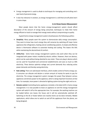 46 Environment and Management
• Energy management is used to allude to techniques for managing and controlling one's
own level of personal energy.
• It also has relevance in aviation, as energy management is a skill that aircraft pilots learn
in some shape.
2.2.2 HOME ENERGY MANAGEMENT
Most people desire that the home energy-management system should afford
description of the amount of energy being consumed, techniques to make their home
energy efficient or tools to manage their energy needs without compromising on quality.
A good home energy-management system should possess the following qualities:
• Simplicity: Many people want the system to demonstrate daily energy consumption.
They want to know how much energy they will conserve by switching off major home
appliances like refrigerators, heating and air-conditioning systems. A simple and effective
device is thermostat software to automate heating and cooling. This lowers the bills
while maintaining the desired level of comfort.
• Utility-free: Some home energy management systems only work when they can be
integrated with power meters installed by electric utilities. However, there are devices,
which can be used without being attached to any meter. These are plug in devices which
can be used for household and commercial establishments and save as much as 30%
electricity. These devices optimise voltage and current demands thus reducing active
power demands and thereby saving electricity.
• Rule setting: There are web-based interfaces, which enable control of home energy use.
A consumer can allocate and declare a certain amount of money he wants to pay for
electricity. The energy management system manages the power flow between various
appliances and directs power to the appliance, which is doing important functions at that
time. For example, more power is directed to lighting system during the night and so on.
• Remote control: Controlling home appliances remotely is the latest drift in home energy
management. It is now possible to leave an appliance on and the energy management
system will switch it off at the appropriate time. For example, the washing machine can
be loaded before one leaves the house and it will be automatically switched off.
Switching on the AC or heater before one reaches home can be done remotely. Mobile
applications, which allow one to switch on and off the appliances from the phone, are
being designed.
 