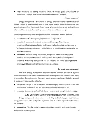 Environment and Management 47
• Simple measures like adding insulation, tinting of window glass, using skylight for
illumination, CFL bulbs, solar heaters conserve huge amounts of energy.
WHY IS IT IMPORTANT?
Energy management is the answer to energy conservation and economical use of
money. Keeping in view the global need to save energy, energy conservation at home is of
great importance. This global need affects energy prices, emissions targets and legislation,
all of which lead to several compelling reasons why one should save energy.
Controlling and reducing home energy consumption is important because it enables
• Reduction in costs: This is gaining importance as energy costs rise.
• Reduction is carbon emissions and environmental damage: This mitigates
environmental damage as well as the cost-related implications of carbon taxes and so
on. Organisations can reduce their carbon footprint to promote a green, sustainable and
healthy environment
• Reduce risk: The more energy is consumed, the greater the risk that energy price
increases or supply shortages could seriously affect the day-to-day working of the
household. With energy management, one can condense this risk by reducing demand
for energy and by controlling it to make it more predictable.
THE GLOBAL NEED TO SAVE ENERGY
The term 'energy management' has come to the forefront because of a global
immediate need to save energy. The environmental damage that this consumption is doing
is tremendous. The main reasons for energy conservation are as follows: Globally, we need
to save energy to achieve the following:
• Reduce the damage to the planet that ensues owing to human activities. Earth had
limited supply of resources and it is important to make these resources last.
• Reduce our dependence on fossil fuels that are becoming increasingly limited in supply.
2.2.3 CONTROLLING AND REDUCING ENERGY CONSUMPTION IN ORGANISATION
Energy management is the means of controlling and reducing your organisation's
energy consumption. This is of pivotal importance since it enables organisations to achieve
the following:
• Reduce costs: This is becoming increasingly important as energy costs are on the rise.
 