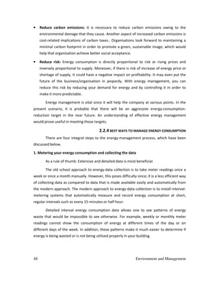 48 Environment and Management
• Reduce carbon emissions: It is necessary to reduce carbon emissions owing to the
environmental damage that they cause. Another aspect of increased carbon emissions is
cost-related implications of carbon taxes.. Organisations look forward to maintaining a
minimal carbon footprint in order to promote a green, sustainable image, which would
help that organisation achieve better social acceptance.
• Reduce risk: Energy consumption is directly proportional to risk or rising prices and
inversely proportional to supply. Moreover, if there is risk of increase of energy price or
shortage of supply, it could have a negative impact on profitability. It may even put the
future of the business/organisation in jeopardy. With energy management, you can
reduce this risk by reducing your demand for energy and by controlling it in order to
make it more predictable.
Energy management is vital since it will help the company at various points. In the
present scenario, it is probable that there will be an aggressive energy-consumption-
reduction target in the near future. An understanding of effective energy management
would prove useful in meeting those targets.
2.2.4 BEST WAYS TO MANAGE ENERGY CONSUMPTION
There are four integral steps to the energy-management process, which have been
discussed below.
1. Metering your energy consumption and collecting the data
As a rule of thumb: Extensive and detailed data is most beneficial.
The old school approach to energy-data collection is to take meter readings once a
week or once a month manually. However, this poses difficulty since; it is a less efficient way
of collecting data as compared to data that is made available easily and automatically from
the modern approach. The modern approach to energy-data collection is to install interval-
metering systems that automatically measure and record energy consumption at short,
regular intervals such as every 15-minutes or half hour.
Detailed interval energy consumption data allows one to see patterns of energy
waste that would be impossible to see otherwise. For example, weekly or monthly meter
readings cannot show the consumption of energy at different times of the day or on
different days of the week. In addition, these patterns make it much easier to determine if
energy is being wasted or is not being utilised properly in your building.
 