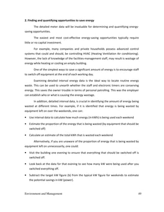 Environment and Management 49
2. Finding and quantifying opportunities to save energy
The detailed meter data will be invaluable for determining and quantifying energy-
saving opportunities.
The easiest and most cost-effective energy-saving opportunities typically require
little or no capital investment.
For example, many companies and private households possess advanced control
systems that could and should, be controlling HVAC (Heating Ventilation Air conditioning).
However, the lack of knowledge of the facilities-management staff, may result is wastage of
energy while heating or cooling an empty building.
One of the simplest ways to save a significant amount of energy is to encourage staff
to switch off equipment at the end of each working day.
Examining detailed interval energy data is the ideal way to locate routine energy
waste. This can be used to unearth whether the staff and electronic timers are conserving
energy. This saves the owner trouble in terms of personal patrolling. This was the employer
can establish who or what is causing the energy wastage.
In addition, detailed interval data, is crucial in identifying the amount of energy being
wasted at different times. For example, if it is identified that energy is being wasted by
equipment left on over the weekends, one can:
• Use interval data to calculate how much energy (in kWh) is being used each weekend
• Estimate the proportion of the energy that is being wasted (by equipment that should be
switched off)
• Calculate an estimate of the total kWh that is wasted each weekend
Alternatively, if you are unaware of the proportion of energy that is being wasted by
equipment left on unnecessarily, one could:
• Visit the building one evening to ensure that everything that should be switched off is
switched off.
• Look back at the data for that evening to see how many kW were being used after you
switched everything off.
• Subtract the target kW figure (b) from the typical kW figure for weekends to estimate
the potential savings in kW (power).
 
