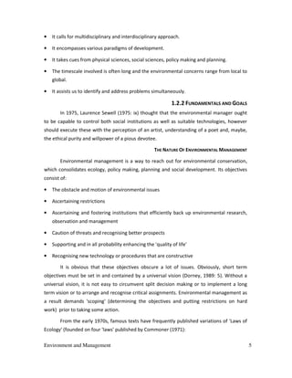 Environment and Management 5
• It calls for multidisciplinary and interdisciplinary approach.
• It encompasses various paradigms of development.
• It takes cues from physical sciences, social sciences, policy making and planning.
• The timescale involved is often long and the environmental concerns range from local to
global.
• It assists us to identify and address problems simultaneously.
1.2.2 FUNDAMENTALS AND GOALS
In 1975, Laurence Sewell (1975: ix) thought that the environmental manager ought
to be capable to control both social institutions as well as suitable technologies, however
should execute these with the perception of an artist, understanding of a poet and, maybe,
the ethical purity and willpower of a pious devotee.
THE NATURE OF ENVIRONMENTAL MANAGEMENT
Environmental management is a way to reach out for environmental conservation,
which consolidates ecology, policy making, planning and social development. Its objectives
consist of:
• The obstacle and motion of environmental issues
• Ascertaining restrictions
• Ascertaining and fostering institutions that efficiently back up environmental research,
observation and management
• Caution of threats and recognising better prospects
• Supporting and in all probability enhancing the 'quality of life'
• Recognising new technology or procedures that are constructive
It is obvious that these objectives obscure a lot of issues. Obviously, short term
objectives must be set in and contained by a universal vision (Dorney, 1989: 5). Without a
universal vision, it is not easy to circumvent split decision making or to implement a long
term vision or to arrange and recognise critical assignments. Environmental management as
a result demands 'scoping' (determining the objectives and putting restrictions on hard
work) prior to taking some action.
From the early 1970s, famous texts have frequently published variations of 'Laws of
Ecology' (founded on four 'laws' published by Commoner (1971):
 