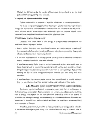 50 Environment and Management
• Multiply the kW savings by the number of hours over the weekend to get the total
potential kWh energy savings for a weekend.
3. Targeting the opportunities to save energy
Finding opportunities to save energy is not the sole answer to energy conservation.
For those energy-saving opportunities that require you to motivate people to save
energy, it is important to comprehend how systems work and how they make the planet a
better place to stay in. It may require hard work but if you can convince people, saving
energy will be achievable without investing anything other than time.
4. Tracking your progress at saving energy
Once you have taken action to save energy, it is important to take feedback and
determine the efficacy of your actions.
• Energy savings that stem from behavioural changes (e.g. getting people to switch off
their computers before going home) need frequent attention to ensure that they remain
effective and achieve their maximum potential.
• If you have invested money in new equipment, you may want to determine whether the
energy savings you predicted have been achieved.
• If you have corrected faulty timers or control-equipment settings, you would need to
keep checking back to ensure that everything is still working as it should be. Simple
things like a power cut can easily cause timers to revert to factory settings- if you are not
keeping an eye on your energy-consumption patterns, you can easily miss such
problems.
• If you have been given energy-saving targets, then you will need to provide evidence
that you are either meeting these goals or making progress towards these goals.
2.2.5 MANAGING ENERGY CONSUMPTION EFFECTIVELY: AN ONGOING PROCESS
Continuous monitoring of data is necessary to ensure that there is no hindrance or
decline in energy conservation. If consumption is not being monitored accurately, it will not
work as energy consumption will not work efficiently and in due course it will lead to an
increase in the wastage of energy. and more energy: it is to be expected that equipment will
break down or lose efficiency and that people will forget the good habits you worked hard
on to encourage in the past.
Therefore, at a minimum, monthly or weekly monitoring of energy data is advisable
to ensure that nothing has gone wrong. It is unfortunate when easy-to-fix faults such as
 