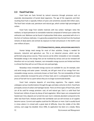 52 Environment and Management
2.3 Fossil Fuel Use
Fossil fuels are fuels formed by natural resources through processes such as
anaerobic decomposition of buried dead organisms. The age of the organisms and their
resulting fossil fuels is typically millions of years and sometimes exceeds 650 million years.
The fossil fuels include coal, petroleum and natural gas, which contain high percentages of
carbon.
Fossil fuels range from volatile materials with low carbon: hydrogen ratios like
methane, to liquid petroleum to nonvolatile materials composed of almost pure carbon like
anthracite coal. Methane can be found in hydrocarbon fields alone, associated with oil or in
the form of methane clathrates. It is generally accepted that they formed from the fossilised
remains of dead plants and animals by exposure to heat and pressure in the Earth's crust
over millions of years.
2.3.1 CHARACTERISTICS, ORIGIN, APPLICATIONS AND EFFECTS
Human beings need energy for most of their activities. Energy is needed for
domestic, industrial and agriculture use. This is an industrial process, which can be
performed using various sources. These sources can be either renewable or non-renewable.
Renewable energy is the energy that can be reutilised by various and can be renewed will
therefore not run out easily. However, non-renewable energy sources are limited and there
is a threat that they will run out if they are not used sparingly.
Nowadays many renewable energy sources are available for use, for example, solar
and wind energy and water power. Ironically, we still gain most of our energy from non-
renewable energy sources, commonly known as fossil fuels. The non-renewability of these
sources collaterally increased the price of these fuels and it is anticipated that such rates
prices of fuel will rise to a point where they are no longer economically feasible.
Fossil fuels comprise deposits of once-living organisms. The organic matter
undergoes various transformations through the ages and takes centuries to form. Fossil fuels
principally consist of carbon and hydrogen bonds. There are three types of fossil fuels, which
can all be used for energy provision: coal, oil and natural gas. Coal is a solid fossil fuel
formed over millions of years by decay of land vegetation. When layers are compacted and
heated over time, deposits are turned into coal. Coal is relatively abundant compared to the
other two fossil fuels. Analysts predict that worldwide coal use will increase as oil supplies
become scarcer. Current coal supplies could last for 200 years or more. Coal is usually found
in mines where it is mined with a great deal of difficulty. Since the middle of the 20th
century, coal usage has doubled. Since 1996, its application has been on a steady. Many
 