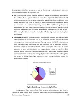 Environment and Management 53
developing countries have to depend on coal for their energy needs because it is a more
economical alternative to oil and natural gas.
a. Oil: Oil is fossil fuel formed from the remains of marine microorganisms deposited on
the sea floor. Over a span of millions of years, these deposits that lie under rock and
sediment turn into oil. This oil can be extracted by large drilling platforms. Oil is the most
widely used fossil fuel. Crude oil consists of many different organic compounds, which
are transformed into products in a refining process. Oil is used for energy for various
purposes like cars, jets, roads and so on. However, oil reserves are not abundant. Many
wars have been fought over oil supplies. A well-known example is the Gulf War of 1991.
Oil is mainly found in countries like Russia, Saudi Arabia, Nigeria, Venezuela, Iraq, Iran
and the USA.
b. Natural gas: A gaseous fossil fuel, which is multipurpose, abundant and relatively clean
when compared to coal and oil. Like oil, it is formed from the remains of marine
microorganisms. It is a relatively new type of energy source. Until 1999, more coal was
used than natural gas. Natural gas has now overtaken coal in developed countries.
However, people are afraid that, like oil, natural gas supplies will run out. It is also
estimated by some scientists that it may happen by the middle or end of the 21st
century. Natural gas mainly consists of methane (CH4). Natural gas is found in highly
compressed form in small volumes at large depths in the earth. Like oil, it is brought to
the surface by drilling. Natural gas reserves are more evenly distributed around the
globe than oil supplies.
Fig.2.1: Global Energy Consumption by Fuel Type
Energy gained from burning fossil fuels is converted to electricity and heat in
commercial power plants. When fossil fuels are burned, carbon and hydrogen react with
 