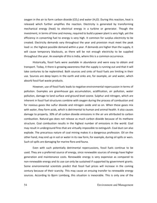 54 Environment and Management
oxygen in the air to form carbon dioxide (CO2) and water (H2O). During this reaction, heat is
released which further amplifies the reaction. Electricity is generated by transforming
mechanical energy (heat) to electrical energy in a turbine or generator. Though the
investment, in terms of time and money, required to build a power plant is very high, yet the
efficiency in converting fuel to energy is very high. It common for surplus electricity to be
created. Electricity demands vary throughout the year and provision must meet the peak
load i.e. the highest possible demand within a year. If demands are higher than the supply, it
will cause temporary blackouts, as there will be not enough electricity to be supplied
throughout the year. An example of this is India, where this is a common occurrence.
Historically, fossil fuels were available in abundance and were easy to obtain and
transport. Today, it there is growing awareness that the supply is running out and that it will
take centuries to be replenished. Both sources and sinks of fossil fuels are limiting in their
use. Sources are deep layers in the earth and sinks are, for example, air and water, which
absorb fossil fuel waste products.
However, use of fossil fuels leads to negative environmental repercussion in terms of
pollution. Examples are greenhouse gas accumulation, acidification, air pollution, water
pollution, damage to land surface and ground level ozone. Sulphur and nitrogen, which are
inherent in fossil fuel structures combine with oxygen during the process of combustion and
for noxious gases like sulfur dioxide and nitrogen oxide and so on. When these gases mix
with water, they form acids, which is detrimental to human and animal health. It also causes
damage to property. 30% of all carbon dioxide emissions in the air are attributed to carbon
combustion. Natural gas does not release as much carbon dioxide because of its methane
structure. Coal combustion results in the highest number of emissions in the world. Coal
may result in underground fires that are virtually impossible to extinguish. Coal dust can also
explode. The precarious nature of coal mining makes it a dangerous profession. Oil on the
other hand, may end up in soil or water in its raw form, for example, during oil spills or wars.
Such oil spills are damaging for marine flora and fauna.
Even with such potentially detrimental repercussions, fossil fuels continue to be
used. They are a preferred source of energy, since renewable sources of energy have higher
generation and maintenance costs. Renewable energy is very expensive as compared to
non-renewable energy and its use can only be sustained if supported by government grants.
Some environmental scientists predict that fossil fuel prices will increase in the coming
century because of their scarcity. This may cause an ensuing transfer to renewable energy
sources. According to Bjorn Lomborg, this situation is inexorable. This is only one of the
 