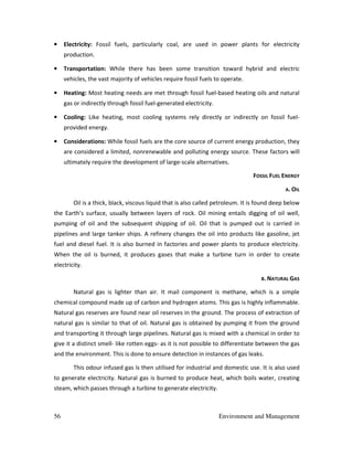 56 Environment and Management
• Electricity: Fossil fuels, particularly coal, are used in power plants for electricity
production.
• Transportation: While there has been some transition toward hybrid and electric
vehicles, the vast majority of vehicles require fossil fuels to operate.
• Heating: Most heating needs are met through fossil fuel-based heating oils and natural
gas or indirectly through fossil fuel-generated electricity.
• Cooling: Like heating, most cooling systems rely directly or indirectly on fossil fuel-
provided energy.
• Considerations: While fossil fuels are the core source of current energy production, they
are considered a limited, nonrenewable and polluting energy source. These factors will
ultimately require the development of large-scale alternatives.
FOSSIL FUEL ENERGY
A. OIL
Oil is a thick, black, viscous liquid that is also called petroleum. It is found deep below
the Earth’s surface, usually between layers of rock. Oil mining entails digging of oil well,
pumping of oil and the subsequent shipping of oil. Oil that is pumped out is carried in
pipelines and large tanker ships. A refinery changes the oil into products like gasoline, jet
fuel and diesel fuel. It is also burned in factories and power plants to produce electricity.
When the oil is burned, it produces gases that make a turbine turn in order to create
electricity.
B. NATURAL GAS
Natural gas is lighter than air. It mail component is methane, which is a simple
chemical compound made up of carbon and hydrogen atoms. This gas is highly inflammable.
Natural gas reserves are found near oil reserves in the ground. The process of extraction of
natural gas is similar to that of oil. Natural gas is obtained by pumping it from the ground
and transporting it through large pipelines. Natural gas is mixed with a chemical in order to
give it a distinct smell- like rotten eggs- as it is not possible to differentiate between the gas
and the environment. This is done to ensure detection in instances of gas leaks.
This odour infused gas is then utilised for industrial and domestic use. It is also used
to generate electricity. Natural gas is burned to produce heat, which boils water, creating
steam, which passes through a turbine to generate electricity.
 