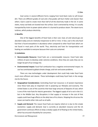 Environment and Management 57
C. COAL
Coal comes in several different forms ranging from hard black rocks to soft brown
dirt. There are different grades of coal and a few grades will burn hotter and cleaner than
others. Coal is used to create more than half of all the electricity made in the US. In some
states, many coal beds are located near the surface. Coal is extracted by mining. It is usually
transported by trains to power plants where it is burned to produce steam. The steam turns
turbines, which produce electricity.
2. Benefits
One of the biggest benefits of fossil fuels is their cost. Coal, oil and natural gas are
abundant today and are relatively inexpensive to drill or mine. In fact, coal is the only fossil
fuel that is found everywhere in abundance when compared to other fossil fuels which are
not found in most parts of the world. Thus, electricity and fuels for transportation and
heating are available to everyone because their costs are contained.
3. Limitations
• Nonrenewable Resource: Fossil fuels are a nonrenewable resource. Fossil fuels take
millions of years to develop under extreme conditions. Once they are used, they can no
longer be part of our energy mix.
• Environmental Impact: Fossil fuel combustion has a negative environmental impact. Its
use has contributed to global climate change, acid rain and ozone problems.
There are new technologies under development that could help make fossil fuels
much more efficient and cleaner. These technologies could keep fossil fuels in the energy
mix for the future.
• Geographical Considerations: Controlling fossil fuel resources is of pivotal importance
since these fuels play an important role in powering our lifestyles and economy. The
United States is one of the countries that have large amounts of deposits of coal, which
is one of the main fuels for electric generation. The biggest supply of oil is not in the U.S.
but in the Middle East. Any disruptions in that supply or increase in the cost of that
supply could have huge effects on the daily lives of its citizens. Shipping the oil across the
ocean can lead to other risks such as oil spills.
• Supply and Demand: The reason fossil fuels are majorly relied on is due to the simple
economics- supply and demand. Coal is currently an abundant resource and the US
government continues efforts to keep a steady supply of oil flowing to the United States,
which has ensured it feasibility for consumers.
 