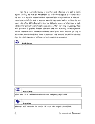 58 Environment and Management
India has a very limited supply of fossil fuels and it forms a large part of India’s
imports, specially the crude oil. While the US has considerable deposits of coal and natural
gas, most oil is imported. Its overwhelming dependence on foreign oil means, as a nation, it
is not in control of the price or amounts available, which can lead to problems like the
energy crisis of the 1970s. During this time, the US foreign sources of oil declined to trade
with them for political reasons. Gasoline was rationed. There were long queues to purchase
small quantities of gasoline. Rampant corruption and black marketing for those products
ensued. People with odd and even numbered license plates could purchase gas only on
certain days. Americans became aware of how much they relied on foreign sources of oil.
Since then, their dependence on foreign oil has increased, not decreased.
Study Notes
Assessment
What steps can be taken to conserve fossil fuels (like petrol) at your end.
Discussion
Prepare a list of fossil fuels and find out the rate of their usage or consumption.
 