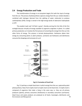 Environment and Management 59
2.4 Energy Production and Trade
The transformation of energy in an ecosystem begins first with the input of energy
from the sun. The process of photosynthesis captures energy from the sun. Carbon dioxide is
combined with hydrogen (derived from the splitting of water molecules) to produce
carbohydrates (CHO). Energy is stored in the high-energy bonds of adenosine triphosphate
or ATP.
The prophet Isaah said "all flesh is grass", thereby earning him the title of the first
ecologist because virtually all energy available to organisms originates in plants. It is called
primary production as it involves the first process of converting the energy from the sun into
other forms of energy. This process is termed photosynthesis. Herbivores obtain their
energy by consuming plants or plant products, carnivores eat herbivores and detritivores
consume the droppings and carcasses of us all.
Fig.2.2: Formation of Fossil Fuel
Fig. 2.2 portrays a simple food chain in which energy from the sun, captured by plant
photosynthesis, flows from trophic level to trophic level via the food chain. A trophic level is
composed of organisms that make a living in the same way i.e. they are all primary
producers (plants), primary consumers (herbivores) or secondary consumers (carnivores).
Dead tissue and waste products are produced at all levels. Scavengers, detritivores and
 