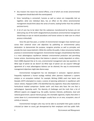 6 Environment and Management
• Any invasion into nature has several effects, a lot of which are erratic (environmental
management should deal with the unanticipated).
• Since 'everything is connected', humans as well as nature are inseparably tied up
together; what one individual does, has an effect on the others (environmental
management should think about the series of events, looking further than the confined
and short term).
• A lot of care has to be taken that the substances manufactured by humans are not
obstructing any of the Earth's biogeochemical procedures (environmental management
should keep an eye on natural procedures and human actions to make sure no critical
process is disturbed).
Since the past few years, a number of environmental managers have started to put
across their universal vision and objectives by publishing an environmental policy
declaration- to demonstrate the purpose, recognize priorities as well as principles and
provide the main reason behind it. While this notifies the public, it does not promise healthy
practices in environmental management. Environmental managers should believe that there
is a most advantageous equilibrium between environmental protection and permitting
human actions. Ascertaining where that balance is placed is mostly dependant on ethics.
Clark (1989) disputed that at its core, environmental management asks two questions: (1)
What type of planet do we desire? (2) What type of planet can we acquire? Although
agreement of a most advantageous balance can be attained, the way to environmental
management objectives might take diverse ways.
Environmental management has not developed in seclusion: regional planners
frequently implement a human ecology method; other planners implement a systems
analysis or an ecosystem method. For example, McHarg (1969) used river basins and
Doxiadis (1977) attempted to create a science of planning settlement in equilibrium with
nature- ekistics. Rapoport (1993: 175) identified two key segments: those who implement a
horticultural implied comparison- Garden earth- and those who favor the one that is
technological- Spaceship earth. The diversity of challenges and the truth that a lot of
different aspects are engaged (e.g. the public, business interests, professions, local and
national government, special interest groups, the charitable segment), implies that when it
comes down to it, environmental managers usually focus on an area, ecosystem, area of
activity or resource.
Environmental managers who may not be able to accomplish their goals could be
criticized (or taken to court), get disrespected by their employers and lose public faith.
 
