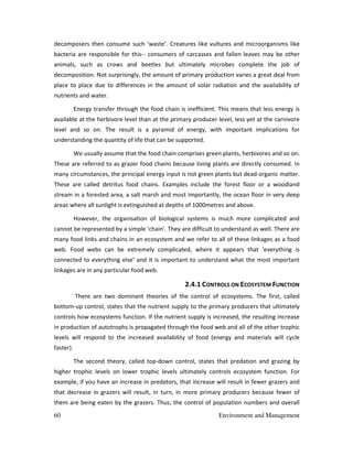 60 Environment and Management
decomposers then consume such ‘waste’. Creatures like vultures and microorganisms like
bacteria are responsible for this-- consumers of carcasses and fallen leaves may be other
animals, such as crows and beetles but ultimately microbes complete the job of
decomposition. Not surprisingly, the amount of primary production varies a great deal from
place to place due to differences in the amount of solar radiation and the availability of
nutrients and water.
Energy transfer through the food chain is inefficient. This means that less energy is
available at the herbivore level than at the primary producer level, less yet at the carnivore
level and so on. The result is a pyramid of energy, with important implications for
understanding the quantity of life that can be supported.
We usually assume that the food chain comprises green plants, herbivores and so on.
These are referred to as grazer food chains because living plants are directly consumed. In
many circumstances, the principal energy input is not green plants but dead organic matter.
These are called detritus food chains. Examples include the forest floor or a woodland
stream in a forested area, a salt marsh and most importantly, the ocean floor in very deep
areas where all sunlight is extinguished at depths of 1000metres and above.
However, the organisation of biological systems is much more complicated and
cannot be represented by a simple ‘chain’. They are difficult to understand as well. There are
many food links and chains in an ecosystem and we refer to all of these linkages as a food
web. Food webs can be extremely complicated, where it appears that ‘everything is
connected to everything else’ and it is important to understand what the most important
linkages are in any particular food web.
2.4.1 CONTROLS ON ECOSYSTEM FUNCTION
There are two dominant theories of the control of ecosystems. The first, called
bottom-up control, states that the nutrient supply to the primary producers that ultimately
controls how ecosystems function. If the nutrient supply is increased, the resulting increase
in production of autotrophs is propagated through the food web and all of the other trophic
levels will respond to the increased availability of food (energy and materials will cycle
faster).
The second theory, called top-down control, states that predation and grazing by
higher trophic levels on lower trophic levels ultimately controls ecosystem function. For
example, if you have an increase in predators, that increase will result in fewer grazers and
that decrease in grazers will result, in turn, in more primary producers because fewer of
them are being eaten by the grazers. Thus, the control of population numbers and overall
 