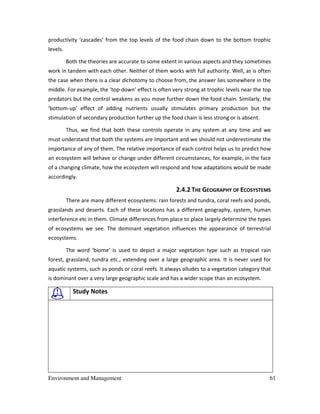 Environment and Management 61
productivity ‘cascades’ from the top levels of the food chain down to the bottom trophic
levels.
Both the theories are accurate to some extent in various aspects and they sometimes
work in tandem with each other. Neither of them works with full authority. Well, as is often
the case when there is a clear dichotomy to choose from, the answer lies somewhere in the
middle. For example, the ‘top-down’ effect is often very strong at trophic levels near the top
predators but the control weakens as you move further down the food chain. Similarly, the
‘bottom-up’ effect of adding nutrients usually stimulates primary production but the
stimulation of secondary production further up the food chain is less strong or is absent.
Thus, we find that both these controls operate in any system at any time and we
must understand that both the systems are important and we should not underestimate the
importance of any of them. The relative importance of each control helps us to predict how
an ecosystem will behave or change under different circumstances, for example, in the face
of a changing climate, how the ecosystem will respond and how adaptations would be made
accordingly.
2.4.2 THE GEOGRAPHY OF ECOSYSTEMS
There are many different ecosystems: rain forests and tundra, coral reefs and ponds,
grasslands and deserts. Each of these locations has a different geography, system, human
interference etc in them. Climate differences from place to place largely determine the types
of ecosystems we see. The dominant vegetation influences the appearance of terrestrial
ecosystems.
The word ‘biome’ is used to depict a major vegetation type such as tropical rain
forest, grassland, tundra etc., extending over a large geographic area. It is never used for
aquatic systems, such as ponds or coral reefs. It always alludes to a vegetation category that
is dominant over a very large geographic scale and has a wider scope than an ecosystem.
Study Notes
 