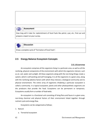 62 Environment and Management
Assessment
How long will it take for replenishment of fossil fuels like petrol, coal, etc. Find out and
prepare a report on your survey.
Discussion
Draw a complete cycle of "Formation of Fossil fuels".
2.5 Energy Balance Ecosystem Concepts
2.5.1 ECOSYSTEM
An ecosystem comprises all the organisms living in a particular area, as well as all the
nonliving, physical components of the environment with which the organisms interact, such
as air, soil, water and sunlight. All these organisms along with the non-living things create a
system, which is self-working and self managing. It is all the organisms in a given area, along
with the nonliving (abiotic) factors with which they interact; a biological community and its
physical environment. The entire array of organisms inhabiting a particular ecosystem is
called a community. In a typical ecosystem, plants and other photosynthetic organisms are
the producers that provide the food. Ecosystems can be permanent or temporary.
Ecosystems usually form a number of food webs.
An ecosystem is a functional unit consisting of living flora and fauna in a given area,
non-living chemical and physical factors of their environment linked together through
nutrient cycle and energy flow.
Ecosystems can be categorised as follows:
1. Natural
a. Terrestrial ecosystem
 
