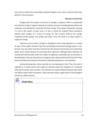 Environment and Management 65
very much on whom the actual players (species) happen to be, only on what function they
perform in the ecosystem.
PROCESSES OF ECOSYSTEMS
Energy enters the system in the form of sunlight or photons, which is transformed
into chemical energy in organic molecules by cellular processes including photosynthesis and
respiration and ultimately is converted into heat energy. This energy is dissipated, meaning
it is lost to the system as heat; once it is lost, it cannot be recycled. These ecosystems
depend upon sunlight, as a source of energy, for their survival. Without this energy,
everything would collapse and quickly shut down. Thus, the Earth is an open system in
respect to energy.
Elements such as carbon, nitrogen or phosphorus enter living organisms in a variety
of ways. Plants obtain elements from the surrounding environment through water or soil.
Animals may also obtain elements directly from the physical environment, but usually they
obtain these mainly because of consuming other organisms. Although these materials are
transformed biochemically within the bodies of organisms, eventually due to excretion or
decomposition, they are returned to an inorganic state. Bacteria become the last part of this
process and they are involved in the process called decomposition or mineralisation.
During decomposition, these materials are not destroyed or lost. Thus, the earth is
regarded as a closed system with respect to elements (with the exception of a meteorite
entering the system now and then). The elements are cycled endlessly between their biotic
and abiotic states within ecosystems. Those elements whose supply tends to limit biological
activity are called nutrients.
Study Notes
 