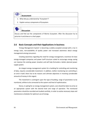 66 Environment and Management
Assessment
1. What did you understand by "Ecosystem"?
2. Explain various components of Ecosystem.
Discussion
Discuss and find out the components of Marine Ecosystem. After the discussion try to
picturize it and draw on a chart paper.
2.6 Basic Concepts and their Applications in business
'Energy Management System' is becoming a widely accepted concept with a rise in
energy costs, non-availability of quality power and increased awareness about energy
management among consumers.
Creating awareness regarding the need for energy management, incentives for best
energy-managed companies and power tariff structure suited to encourage energy saving
can improve the existing power situation and will help formulate a better planned power
supply system.
An integral energy management system for a building for controlling and monitoring
of data, requires considerable investment. In addition, neither monitoring nor controlling is
an end in itself, there has to be reasons and ultimate objectives in investing considerable
amounts of money in this regard.
The investment is contingent upon the type of building, range of parameters to be
monitored, utilities to be connected to the system and level of sophistication.
Hence, in opting for an energy management system, care should be taken to arrive at
an appropriate system with the desired level and range of operation. The monitored
parameters should be recorded and studied carefully, in order to evolve necessary steps and
maintenance schedules for optimum use of energy.
 