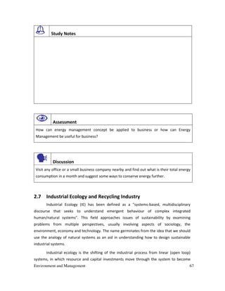 Environment and Management 67
Study Notes
Assessment
How can energy management concept be applied to business or how can Energy
Management be useful for business?
Discussion
Visit any office or a small business company nearby and find out what is their total energy
consumption in a month and suggest some ways to conserve energy further.
2.7 Industrial Ecology and Recycling Industry
Industrial Ecology (IE) has been defined as a "systems-based, multidisciplinary
discourse that seeks to understand emergent behaviour of complex integrated
human/natural systems". This field approaches issues of sustainability by examining
problems from multiple perspectives, usually involving aspects of sociology, the
environment, economy and technology. The name germinates from the idea that we should
use the analogy of natural systems as an aid in understanding how to design sustainable
industrial systems.
Industrial ecology is the shifting of the industrial process from linear (open loop)
systems, in which resource and capital investments move through the system to become
 